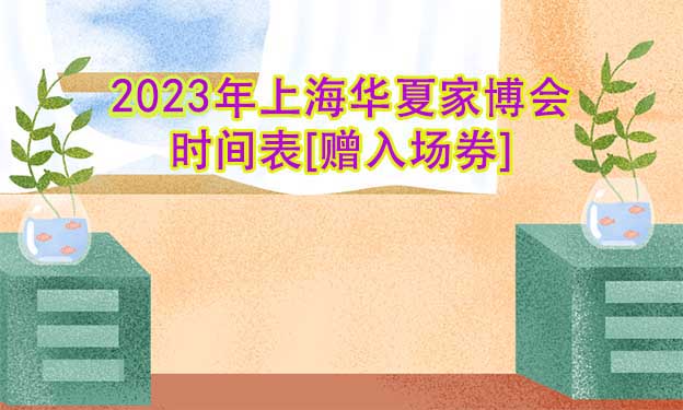 2023年上海華夏家博會時間表[贈入場券]