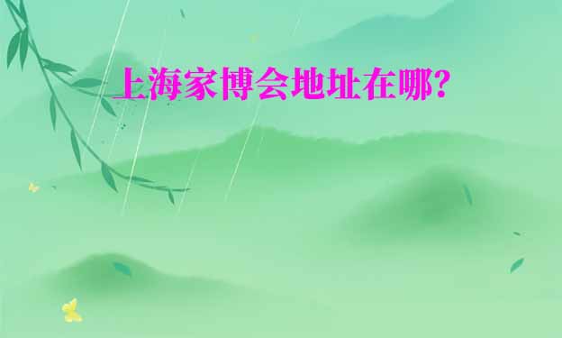 上海家博會(huì)在哪舉辦？(上海家博會(huì)地址)