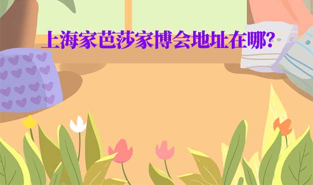 2026年上海家芭莎家博會地址在哪？