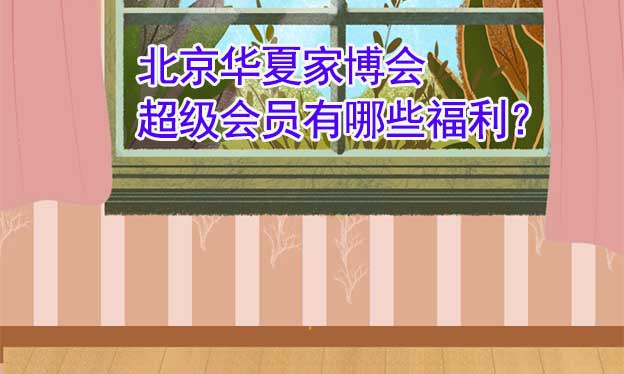北京華夏家博會(huì)超級(jí)會(huì)員有哪些福利？