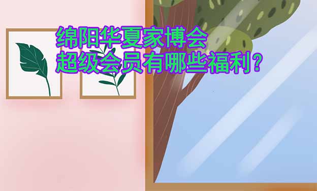 綿陽華夏家博會超級會員有哪些福利？