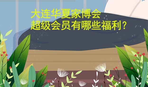 大連華夏家博會(huì)超級(jí)會(huì)員有哪些福利？