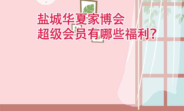 鹽城華夏家博會超級會員有哪些福利？