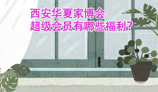 西安華夏家博會(huì)超級(jí)會(huì)員有哪些福利？