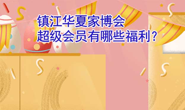 鎮(zhèn)江華夏家博會超級會員有哪些福利？