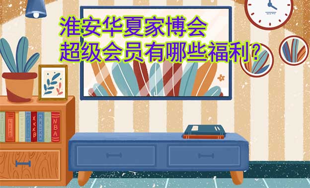 淮安華夏家博會(huì)超級(jí)會(huì)員有哪些福利？