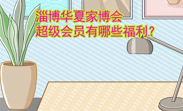 淄博華夏家博會超級會員有哪些福利？