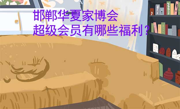邯鄲華夏家博會(huì)超級(jí)會(huì)員有哪些福利？