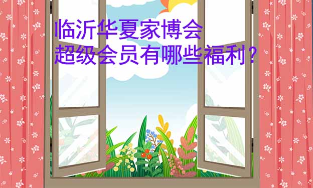 臨沂華夏家博會超級會員有哪些福利？