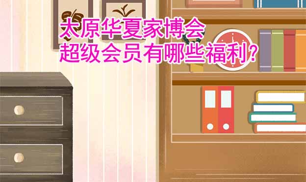 太原華夏家博會超級會員有哪些福利？