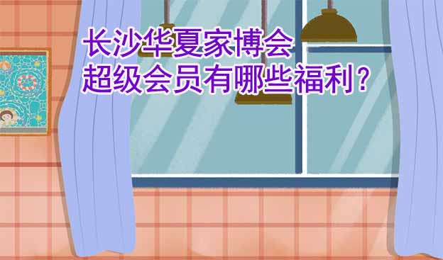 長沙華夏家博會超級會員有哪些福利？