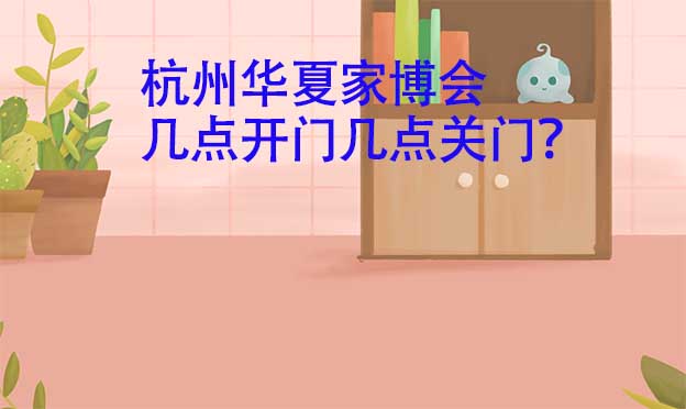杭州華夏家博會幾點開門幾點關門？