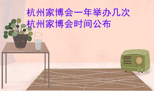 杭州家博會一年舉辦幾次？杭州家博會時間公布