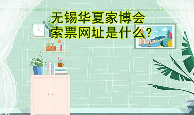 無錫華夏家博會(huì)索票網(wǎng)址是什么?